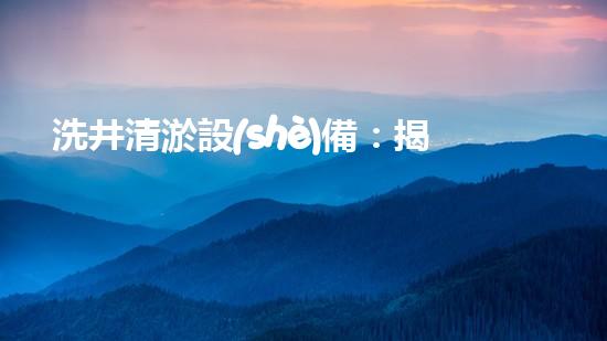 洗井清淤設(shè)備：揭秘地下深淵，探尋隱藏的寶藏！
